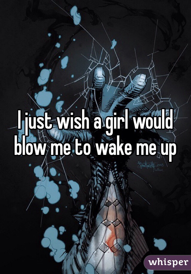 I just wish a girl would blow me to wake me up 