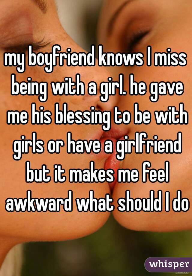 my boyfriend knows I miss being with a girl. he gave me his blessing to be with girls or have a girlfriend but it makes me feel awkward what should I do?