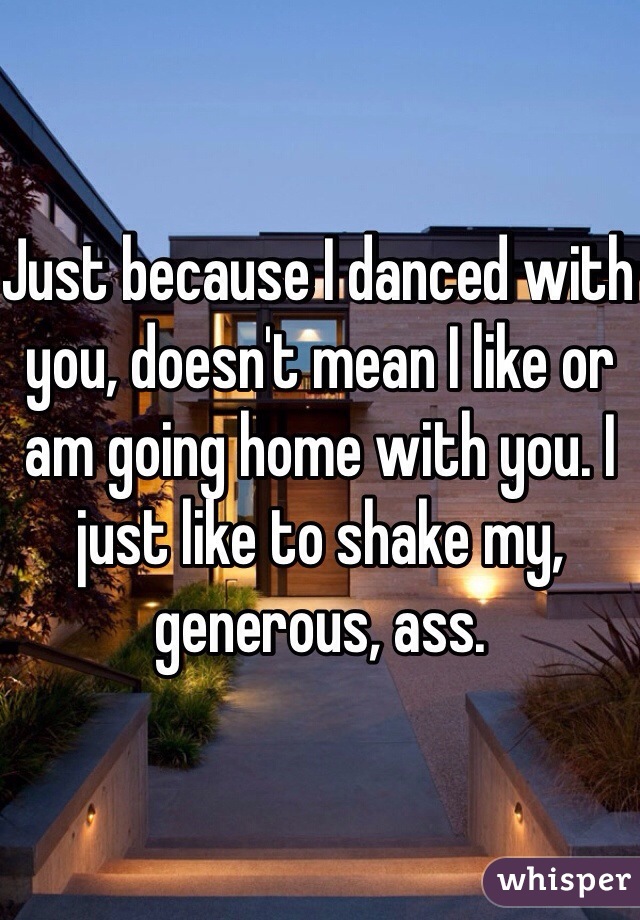 Just because I danced with you, doesn't mean I like or am going home with you. I just like to shake my, generous, ass. 