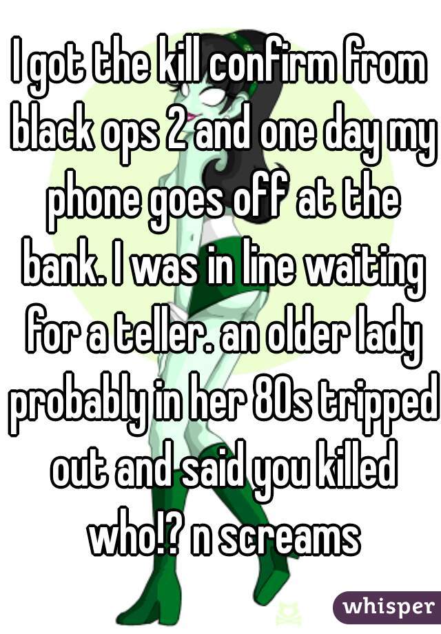 I got the kill confirm from black ops 2 and one day my phone goes off at the bank. I was in line waiting for a teller. an older lady probably in her 80s tripped out and said you killed who!? n screams