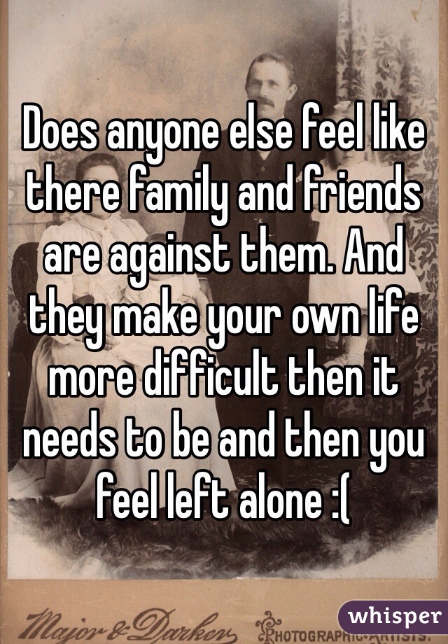 Does anyone else feel like there family and friends are against them. And they make your own life more difficult then it needs to be and then you feel left alone :(