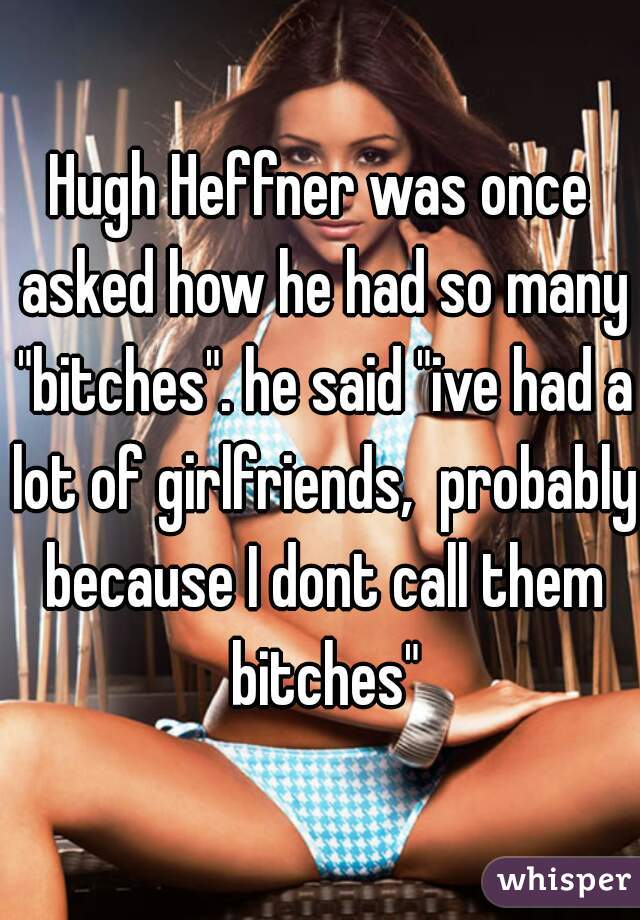 Hugh Heffner was once asked how he had so many "bitches". he said "ive had a lot of girlfriends,  probably because I dont call them bitches"