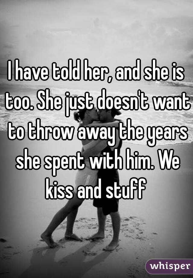 I have told her, and she is too. She just doesn't want to throw away the years she spent with him. We kiss and stuff 