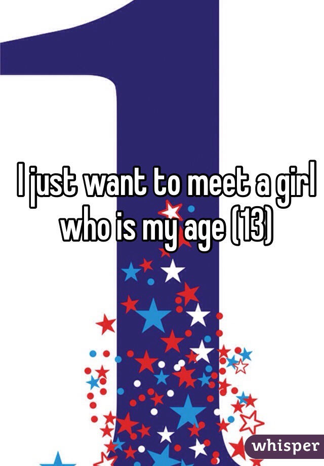 I just want to meet a girl who is my age (13)