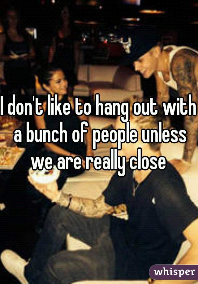 I don't like to hang out with a bunch of people unless we are really close 