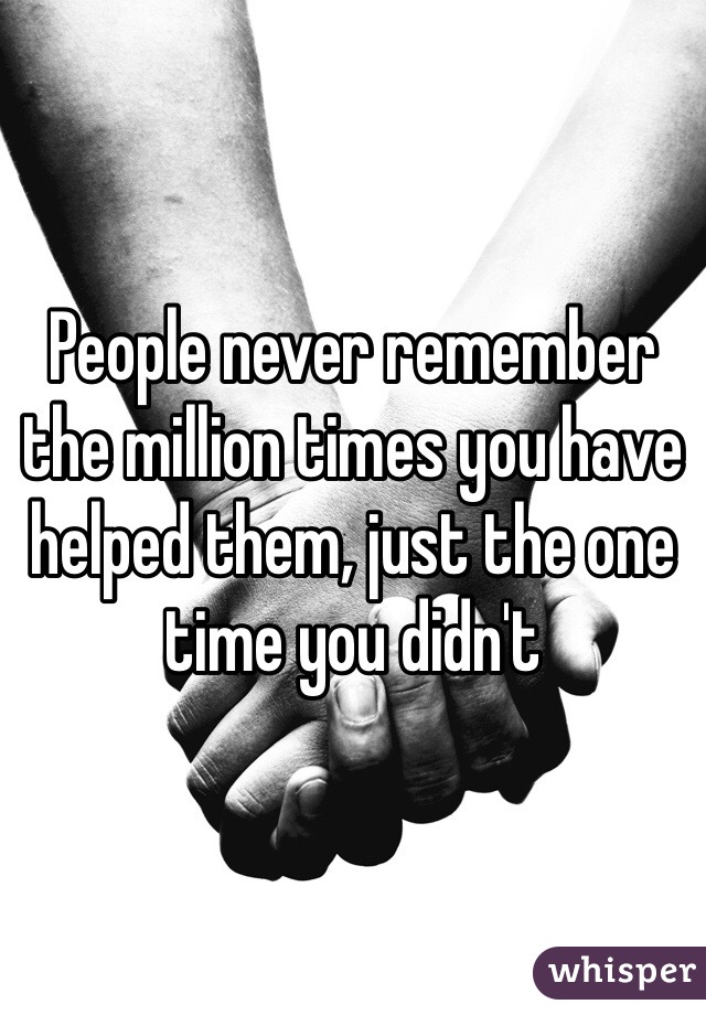 People never remember the million times you have helped them, just the one time you didn't 