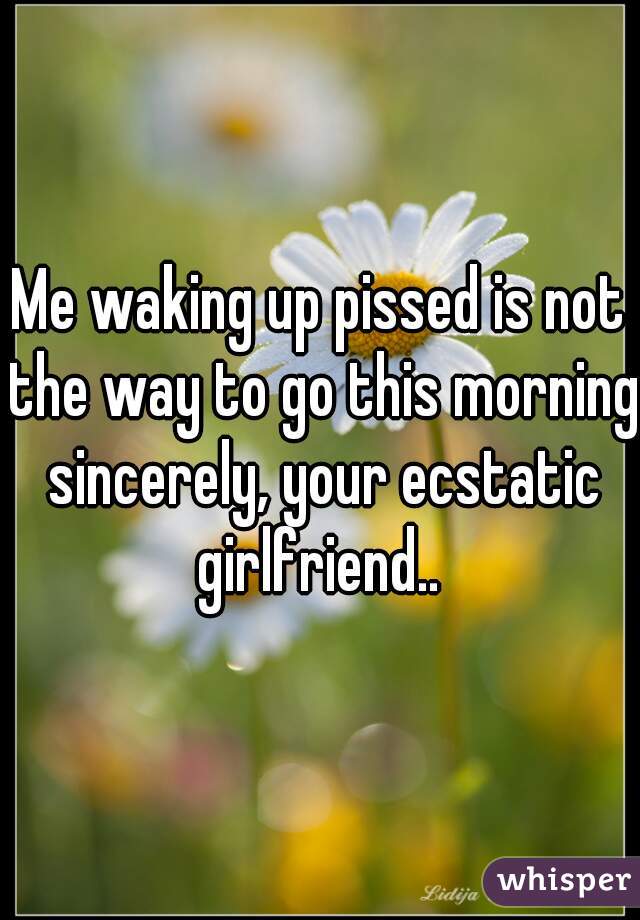 Me waking up pissed is not the way to go this morning sincerely, your ecstatic girlfriend.. 