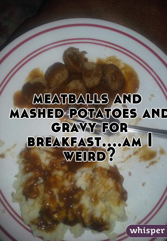 meatballs and mashed potatoes and gravy for breakfast....am I weird?