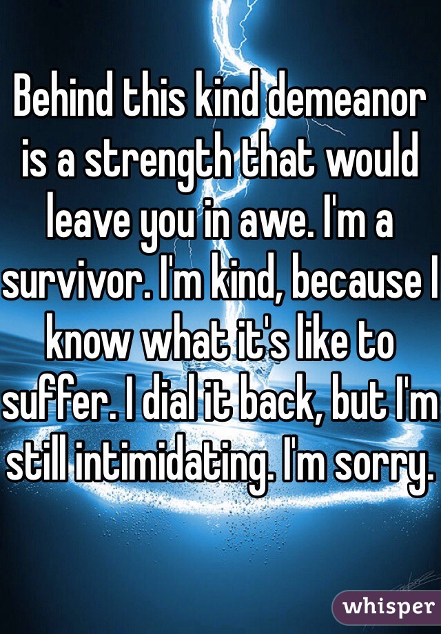 Behind this kind demeanor is a strength that would leave you in awe. I'm a survivor. I'm kind, because I know what it's like to suffer. I dial it back, but I'm still intimidating. I'm sorry.
