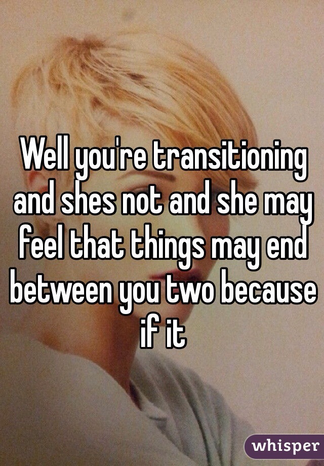 Well you're transitioning and shes not and she may feel that things may end between you two because if it
