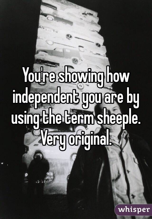 You're showing how independent you are by using the term sheeple. Very original.