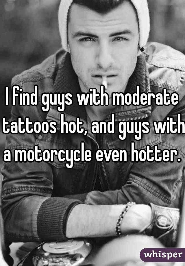 I find guys with moderate tattoos hot, and guys with a motorcycle even hotter. 