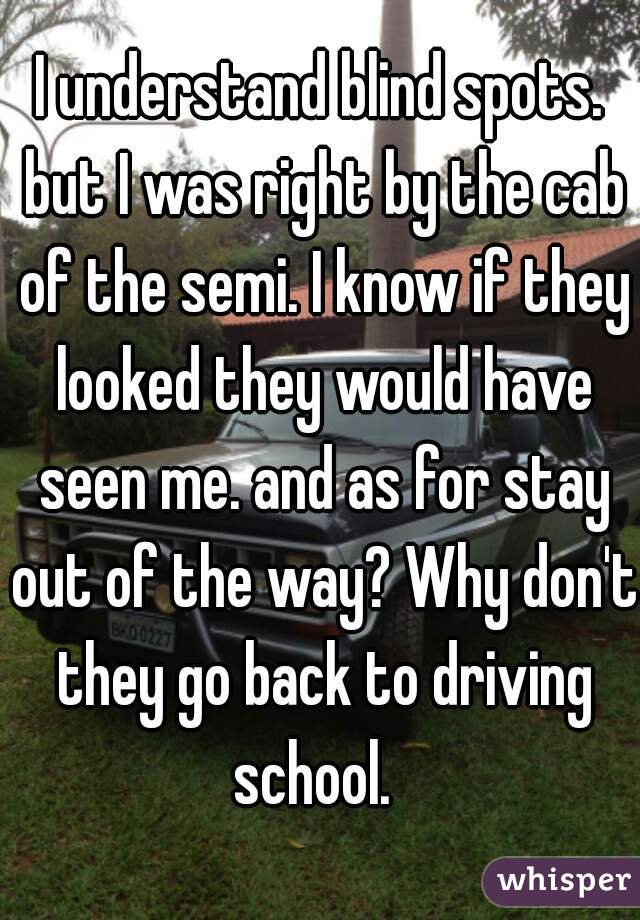 I understand blind spots. but I was right by the cab of the semi. I know if they looked they would have seen me. and as for stay out of the way? Why don't they go back to driving school.  