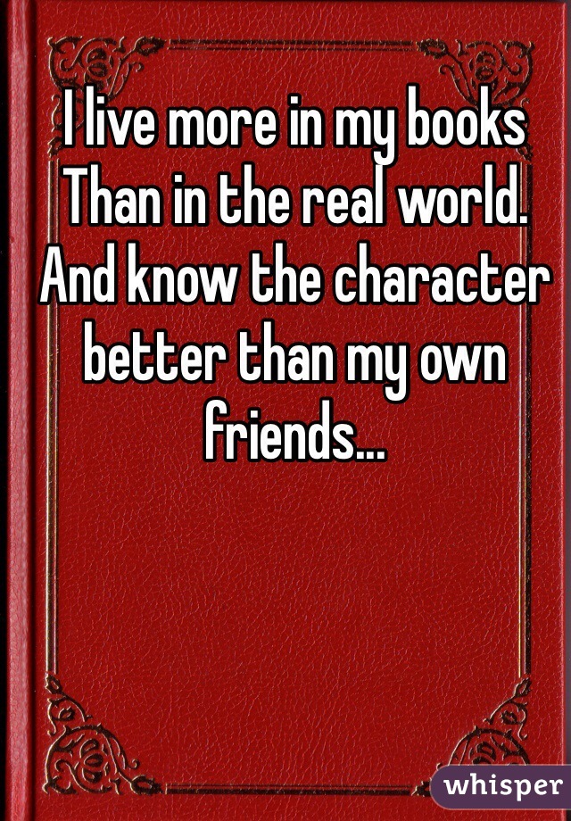 I live more in my books
Than in the real world.
And know the character better than my own friends...