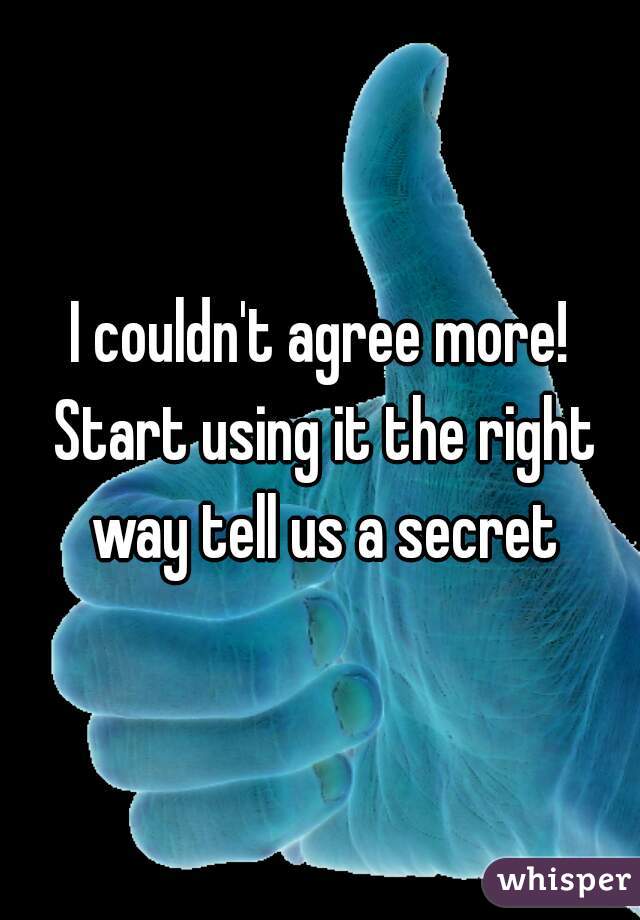 I couldn't agree more! Start using it the right way tell us a secret