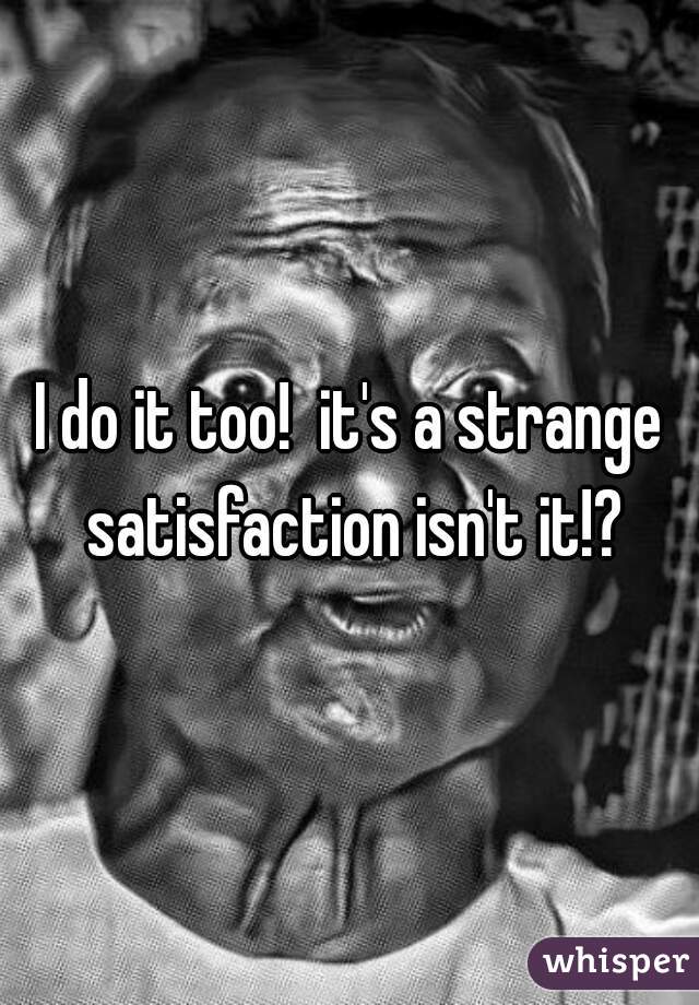 I do it too!  it's a strange satisfaction isn't it!?