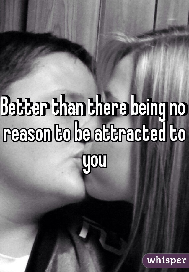 Better than there being no reason to be attracted to you