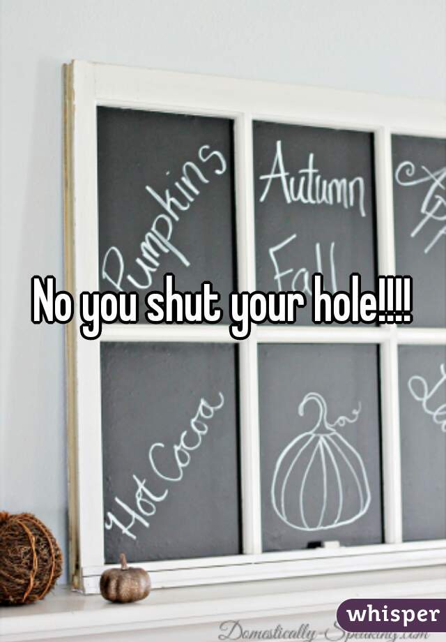No you shut your hole!!!!
