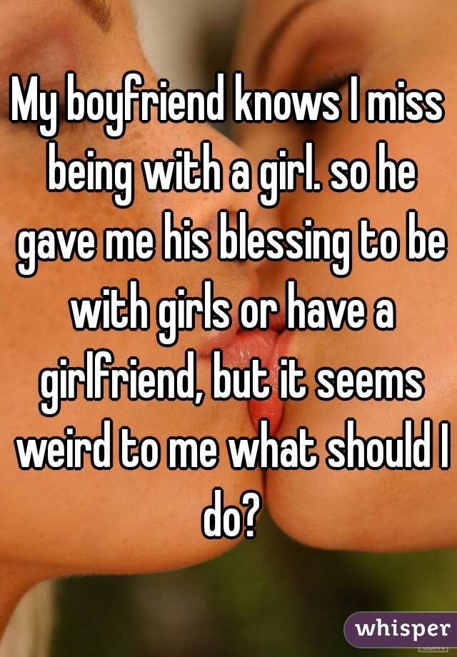 My boyfriend knows I miss being with a girl. so he gave me his blessing to be with girls or have a girlfriend, but it seems weird to me what should I do?