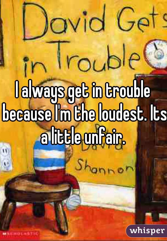 I always get in trouble because I'm the loudest. Its a little unfair. 