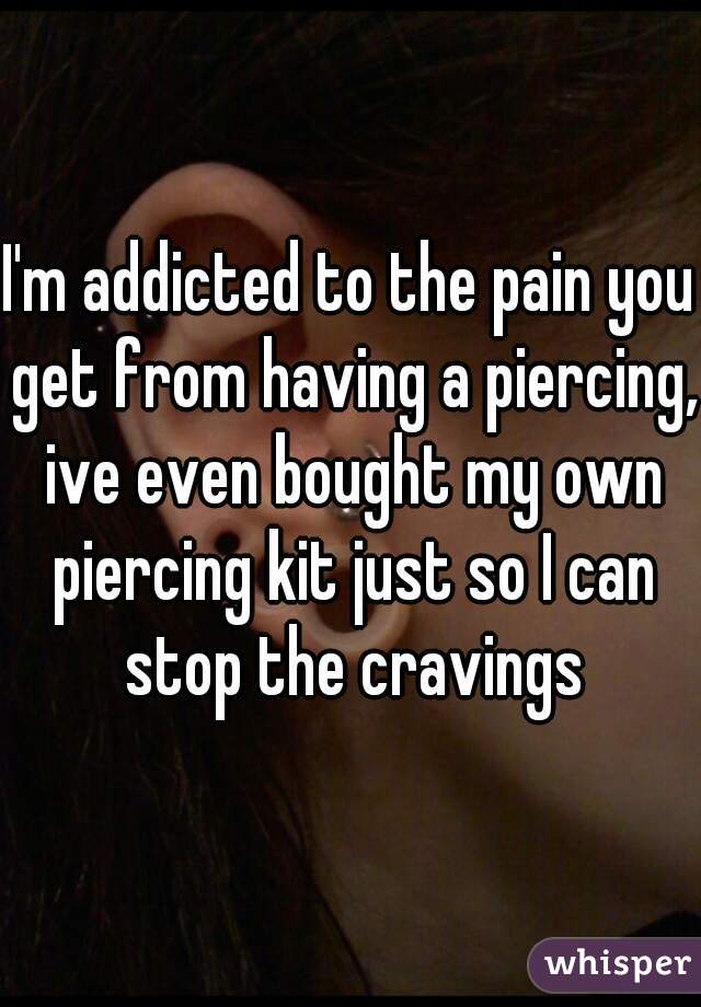I'm addicted to the pain you get from having a piercing, ive even bought my own piercing kit just so I can stop the cravings