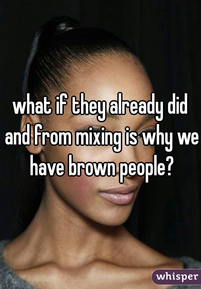 what if they already did and from mixing is why we have brown people?