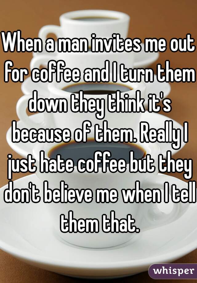 When a man invites me out for coffee and I turn them down they think it's because of them. Really I just hate coffee but they don't believe me when I tell them that.