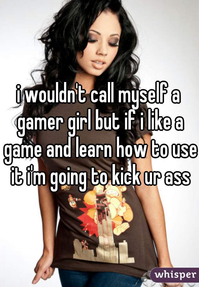 i wouldn't call myself a gamer girl but if i like a game and learn how to use it i'm going to kick ur ass