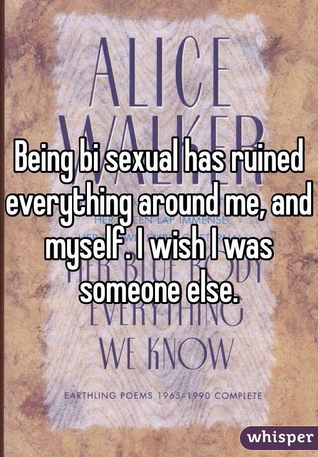 Being bi sexual has ruined everything around me, and myself. I wish I was someone else. 
