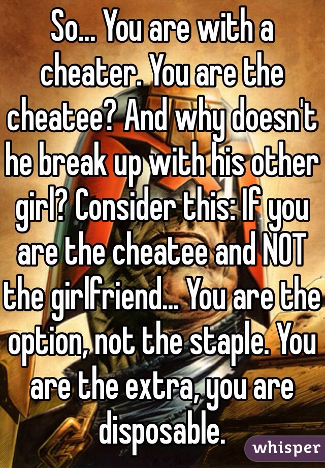 So... You are with a cheater. You are the cheatee? And why doesn't he break up with his other girl? Consider this: If you are the cheatee and NOT the girlfriend... You are the option, not the staple. You are the extra, you are disposable.