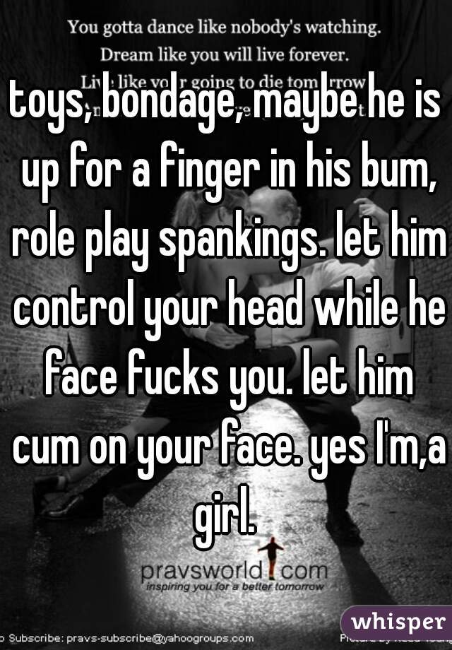 toys, bondage, maybe he is up for a finger in his bum, role play spankings. let him control your head while he face fucks you. let him cum on your face. yes I'm,a girl. 