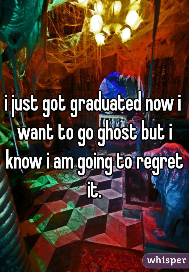 i just got graduated now i want to go ghost but i know i am going to regret it.