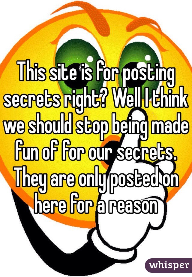 This site is for posting secrets right? Well I think we should stop being made fun of for our secrets. They are only posted on here for a reason