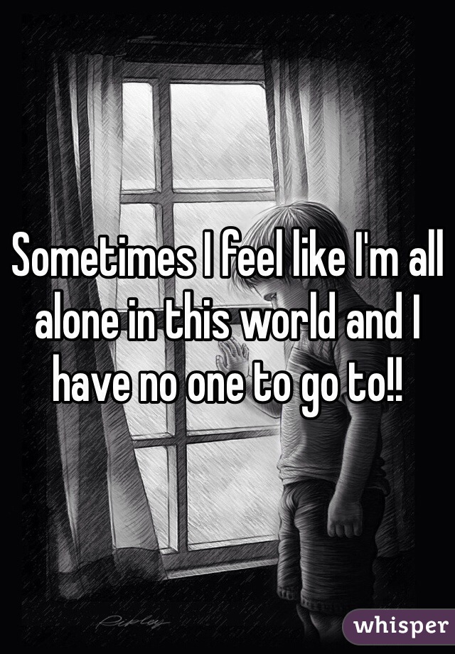 Sometimes I feel like I'm all alone in this world and I have no one to go to!!