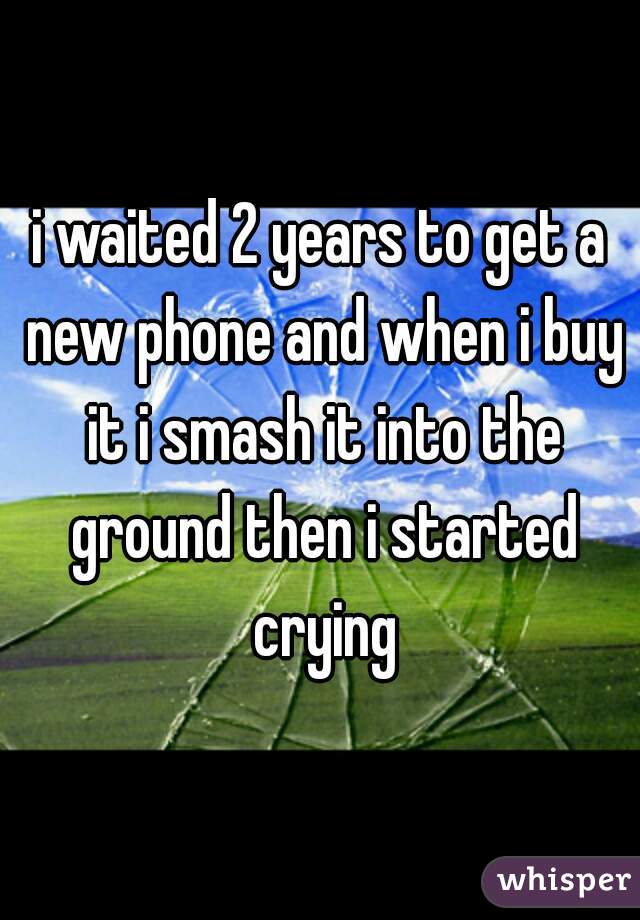 i waited 2 years to get a new phone and when i buy it i smash it into the ground then i started crying