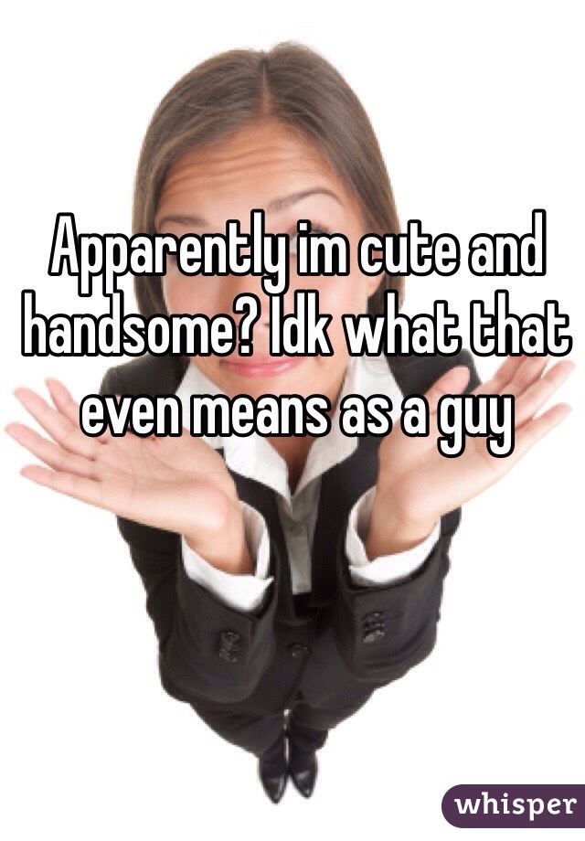 Apparently im cute and handsome? Idk what that even means as a guy