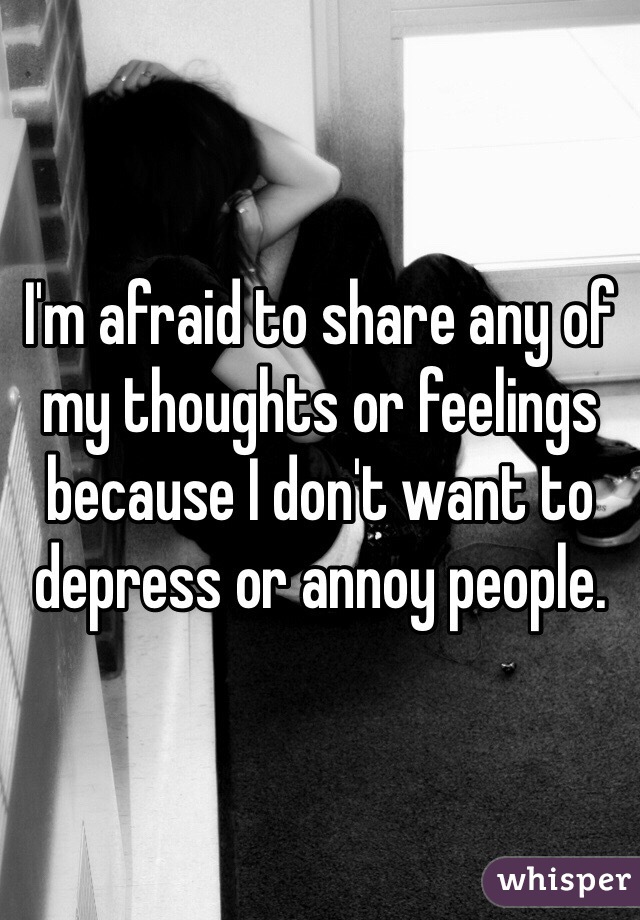 I'm afraid to share any of my thoughts or feelings because I don't want to depress or annoy people.
