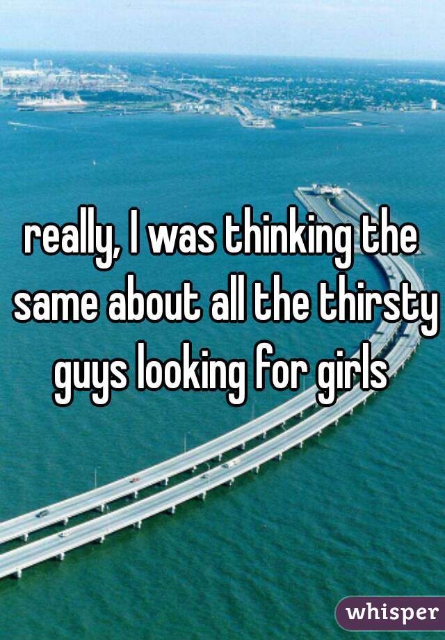 really, I was thinking the same about all the thirsty guys looking for girls 