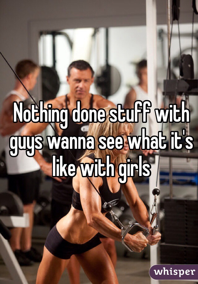Nothing done stuff with guys wanna see what it's like with girls 