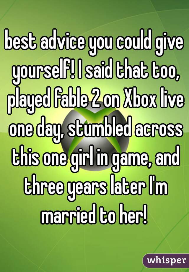 best advice you could give yourself! I said that too, played fable 2 on Xbox live one day, stumbled across this one girl in game, and three years later I'm married to her! 