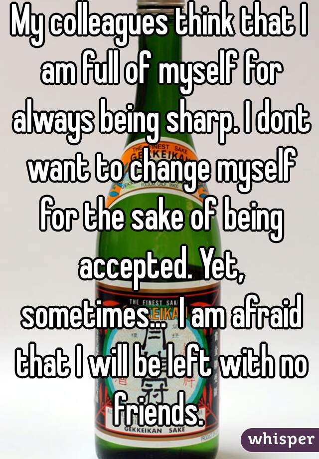 My colleagues think that I am full of myself for always being sharp. I dont want to change myself for the sake of being accepted. Yet, sometimes...  I am afraid that I will be left with no friends. 