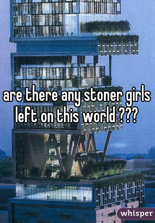 are there any stoner girls left on this world ??? 