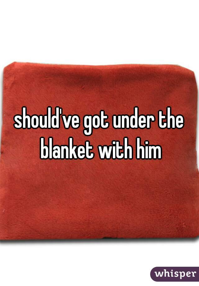 should've got under the blanket with him