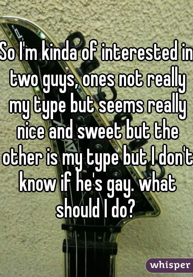 So I'm kinda of interested in two guys, ones not really my type but seems really nice and sweet but the other is my type but I don't know if he's gay. what should I do? 