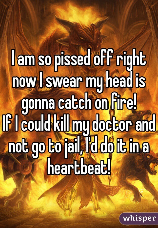 I am so pissed off right now I swear my head is gonna catch on fire!
If I could kill my doctor and not go to jail, I'd do it in a heartbeat!