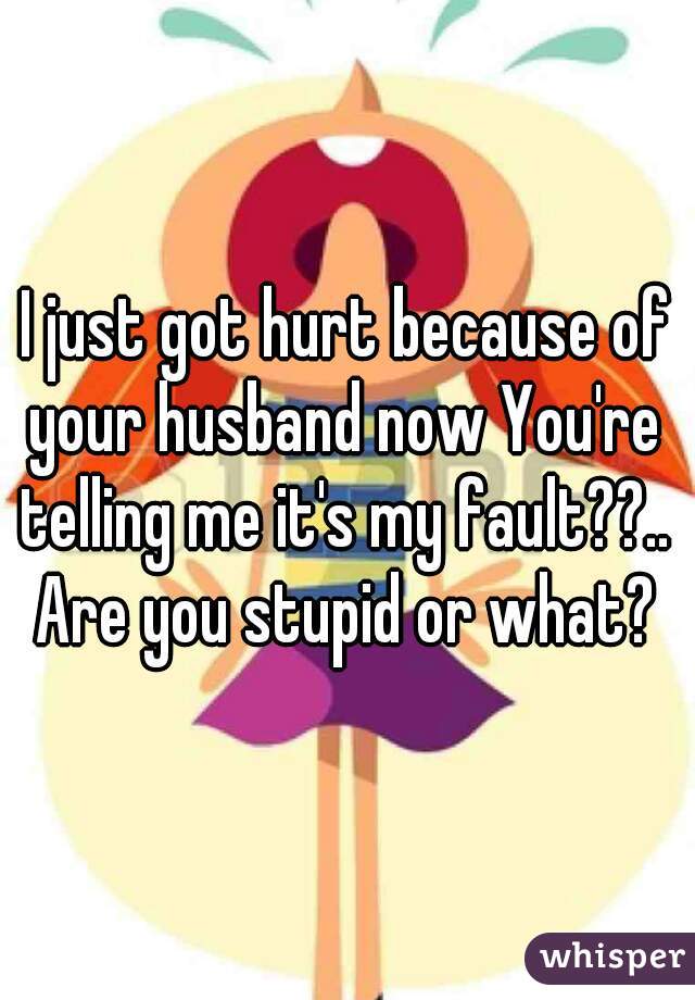 I just got hurt because of your husband now You're telling me it's my fault??..  Are you stupid or what?