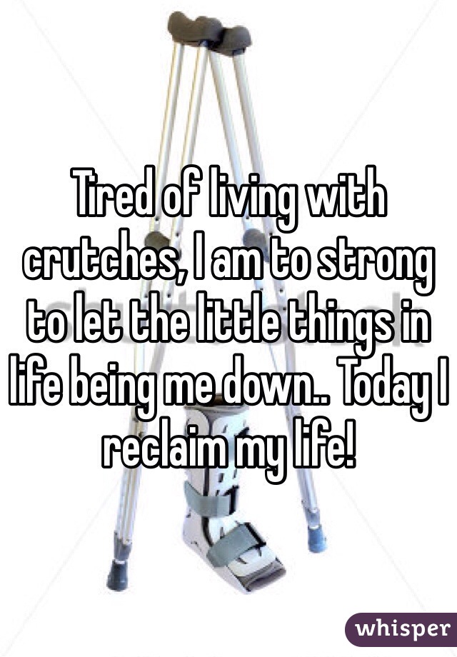 Tired of living with crutches, I am to strong to let the little things in life being me down.. Today I reclaim my life! 