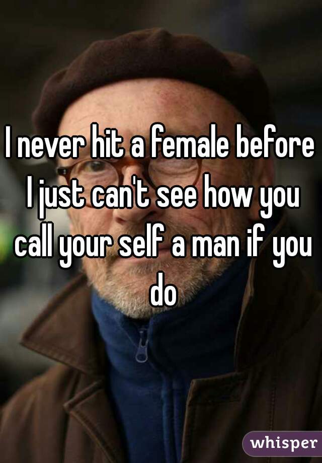 I never hit a female before I just can't see how you call your self a man if you do