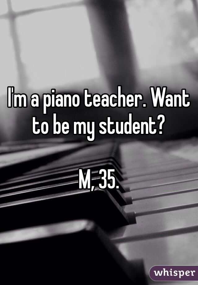 I'm a piano teacher. Want to be my student? 

M, 35.
