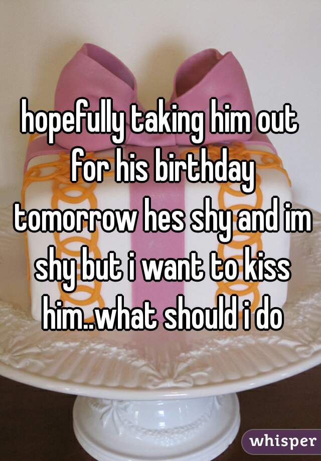 hopefully taking him out for his birthday tomorrow hes shy and im shy but i want to kiss him..what should i do